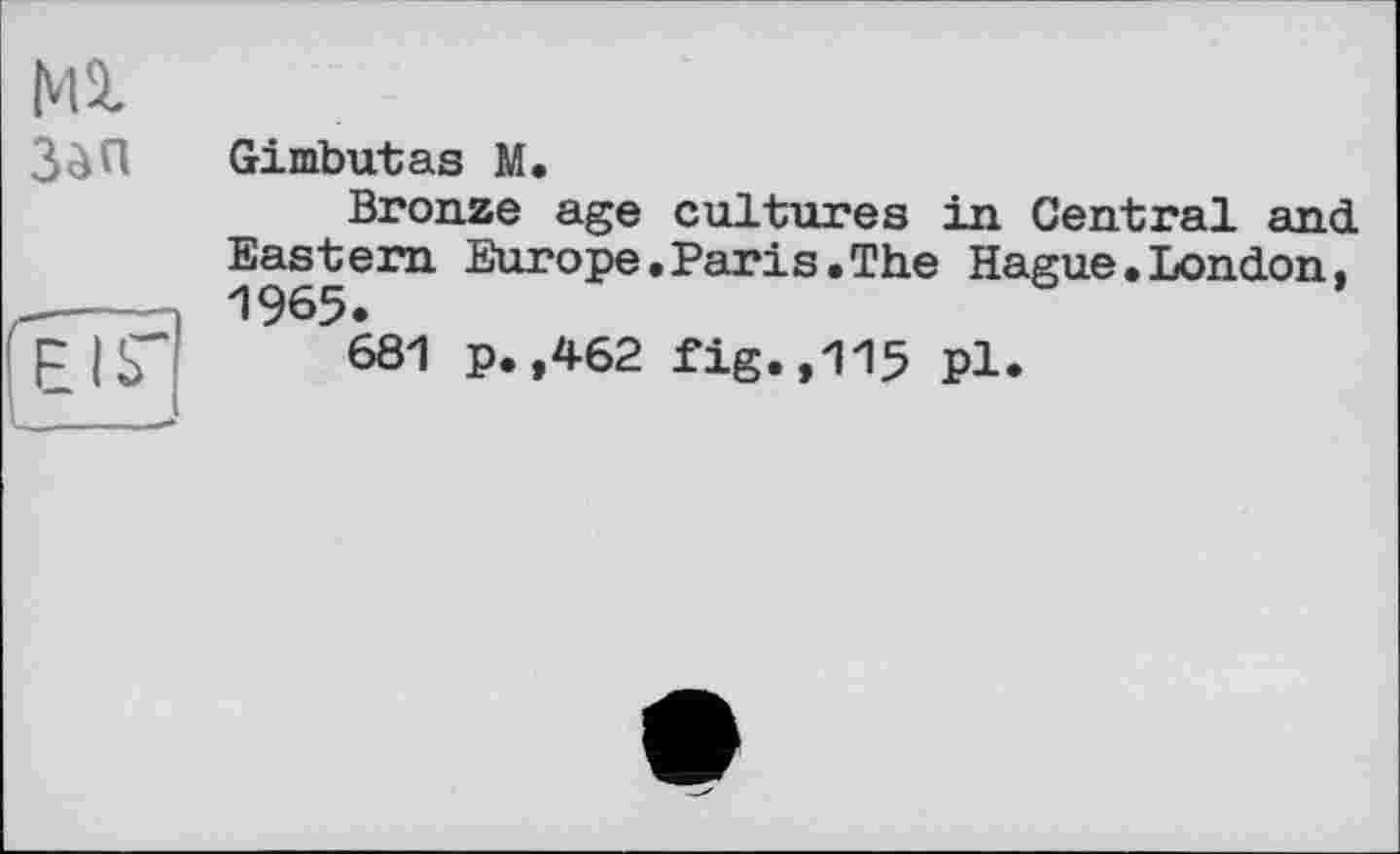 ﻿Ml
зап
EIS'
Gimbutas M.
Bronze age cultures in Central and Eastern Europe.Paris.The Hague.London, 1965.
681 p.,462 fig.,115 pl.